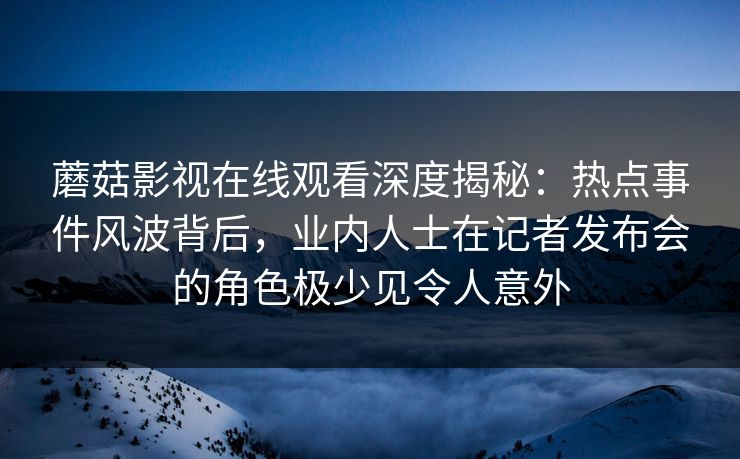 蘑菇影视在线观看深度揭秘：热点事件风波背后，业内人士在记者发布会的角色极少见令人意外