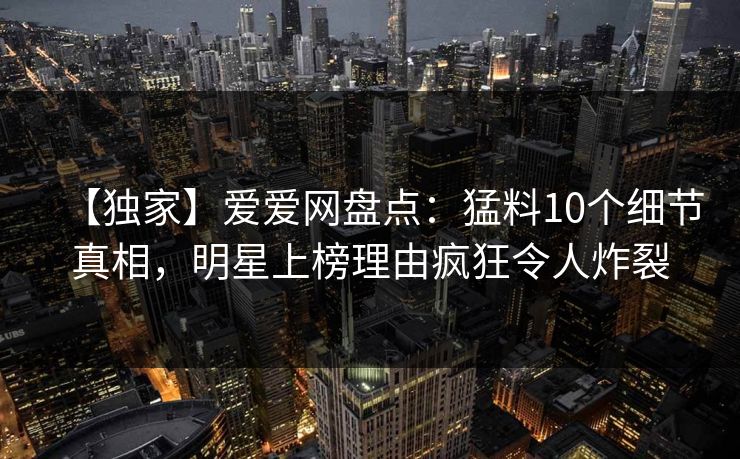 【独家】爱爱网盘点：猛料10个细节真相，明星上榜理由疯狂令人炸裂