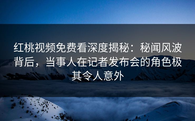 红桃视频免费看深度揭秘：秘闻风波背后，当事人在记者发布会的角色极其令人意外
