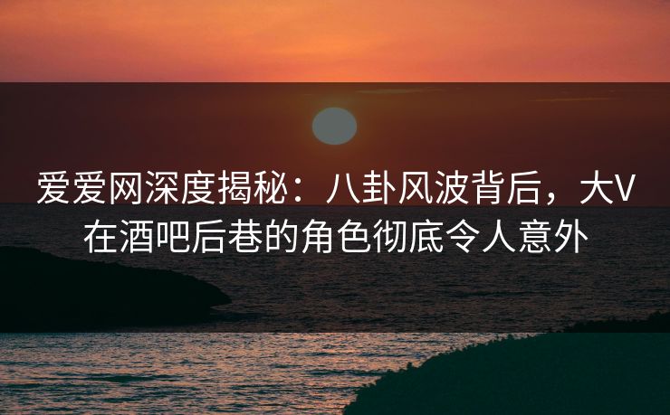 爱爱网深度揭秘：八卦风波背后，大V在酒吧后巷的角色彻底令人意外
