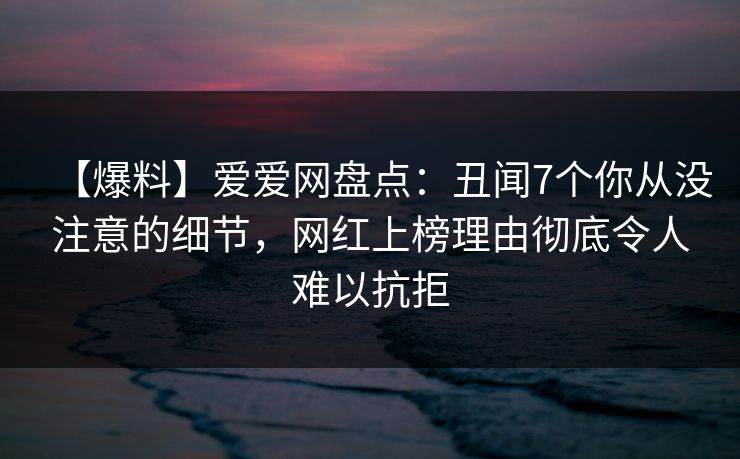 【爆料】爱爱网盘点：丑闻7个你从没注意的细节，网红上榜理由彻底令人难以抗拒