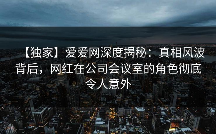 【独家】爱爱网深度揭秘：真相风波背后，网红在公司会议室的角色彻底令人意外