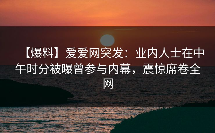 【爆料】爱爱网突发：业内人士在中午时分被曝曾参与内幕，震惊席卷全网
