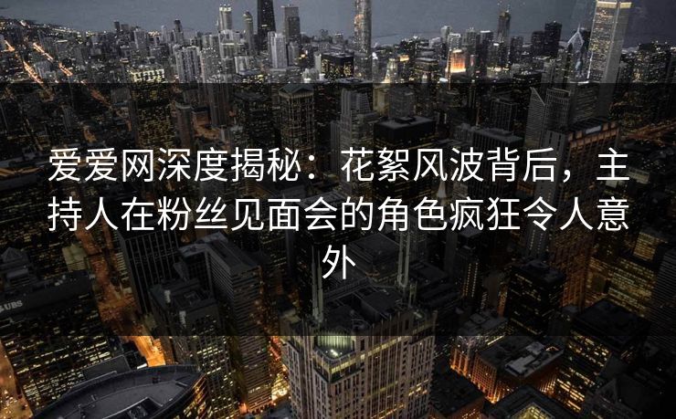 爱爱网深度揭秘：花絮风波背后，主持人在粉丝见面会的角色疯狂令人意外
