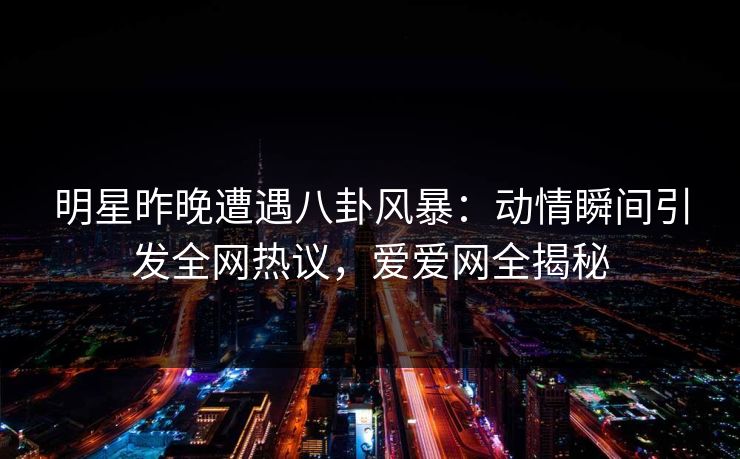 明星昨晚遭遇八卦风暴：动情瞬间引发全网热议，爱爱网全揭秘