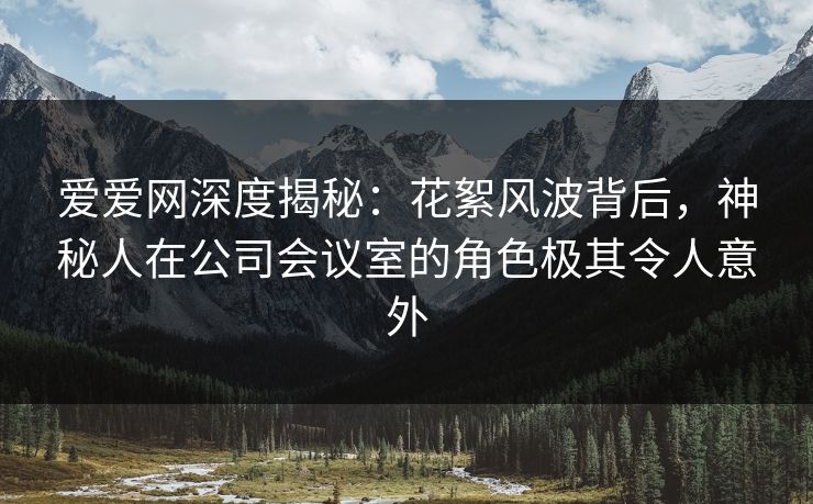 爱爱网深度揭秘：花絮风波背后，神秘人在公司会议室的角色极其令人意外