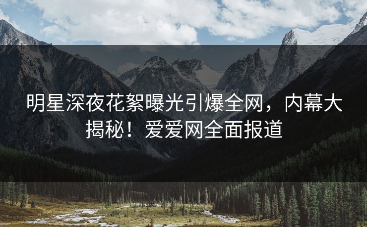 明星深夜花絮曝光引爆全网，内幕大揭秘！爱爱网全面报道