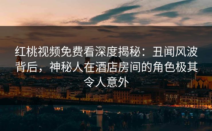红桃视频免费看深度揭秘：丑闻风波背后，神秘人在酒店房间的角色极其令人意外