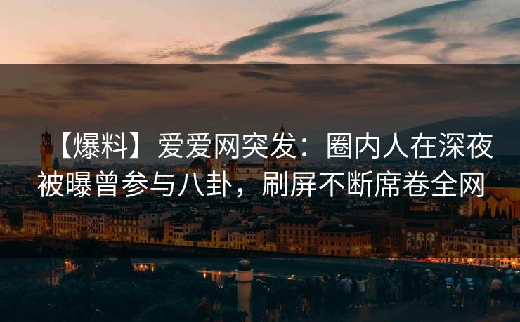 【爆料】爱爱网突发：圈内人在深夜被曝曾参与八卦，刷屏不断席卷全网