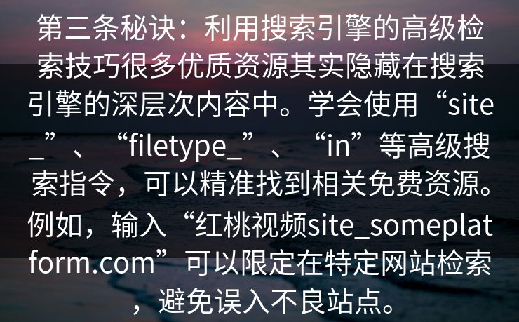 第三条秘诀:利用搜索引擎的高级检索技巧很多优质资源其实隐藏在搜索引擎的深层次内容中。学会使用“site_”、“filetype_”、“in”等高级搜索指令,可以精准找到相关免费资源。例如,输入“红桃视频site_someplatform.com”可以限定在特定网站检索,避免误入不良站点。 第三条秘诀:利用搜索引擎的高级检索技巧很多优质资源其实隐藏在搜索引擎的深层次内容中。学会使用“site_”、“filetype_”、“in”等高级搜索指令,可以精准找到相关免费资源。例如,输入“红桃视频site_someplatform.com”可以限定在特定网站检索,避免误入不良站点。