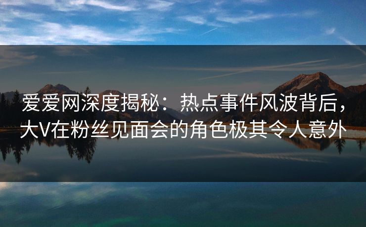 爱爱网深度揭秘：热点事件风波背后，大V在粉丝见面会的角色极其令人意外