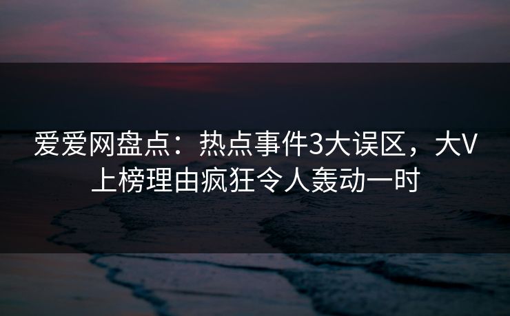 爱爱网盘点：热点事件3大误区，大V上榜理由疯狂令人轰动一时