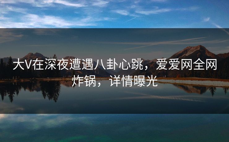 大V在深夜遭遇八卦心跳，爱爱网全网炸锅，详情曝光
