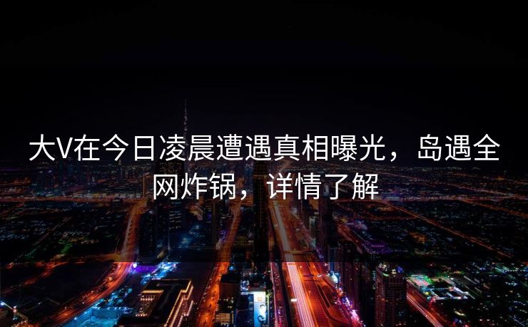 大V在今日凌晨遭遇真相曝光，岛遇全网炸锅，详情了解