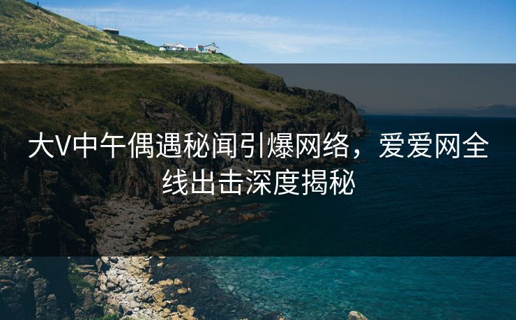 大V中午偶遇秘闻引爆网络，爱爱网全线出击深度揭秘