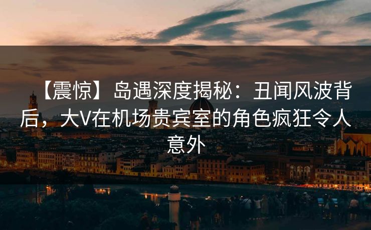 【震惊】岛遇深度揭秘：丑闻风波背后，大V在机场贵宾室的角色疯狂令人意外