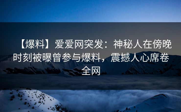 【爆料】爱爱网突发：神秘人在傍晚时刻被曝曾参与爆料，震撼人心席卷全网