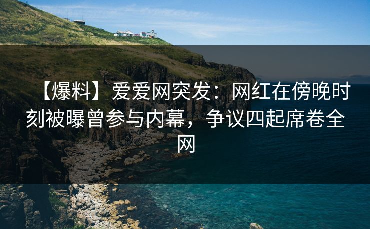【爆料】爱爱网突发：网红在傍晚时刻被曝曾参与内幕，争议四起席卷全网