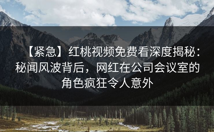 【紧急】红桃视频免费看深度揭秘：秘闻风波背后，网红在公司会议室的角色疯狂令人意外