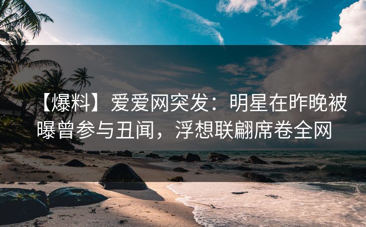 【爆料】爱爱网突发：明星在昨晚被曝曾参与丑闻，浮想联翩席卷全网