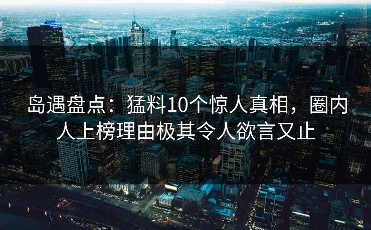 岛遇盘点：猛料10个惊人真相，圈内人上榜理由极其令人欲言又止