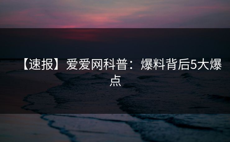 【速报】爱爱网科普：爆料背后5大爆点