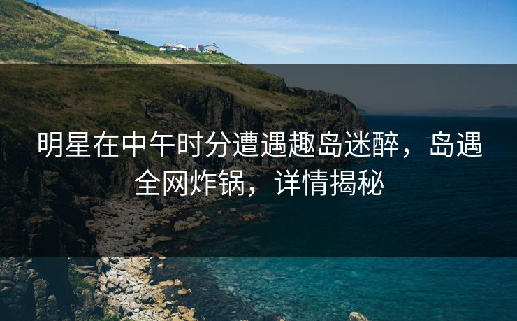 明星在中午时分遭遇趣岛迷醉，岛遇全网炸锅，详情揭秘