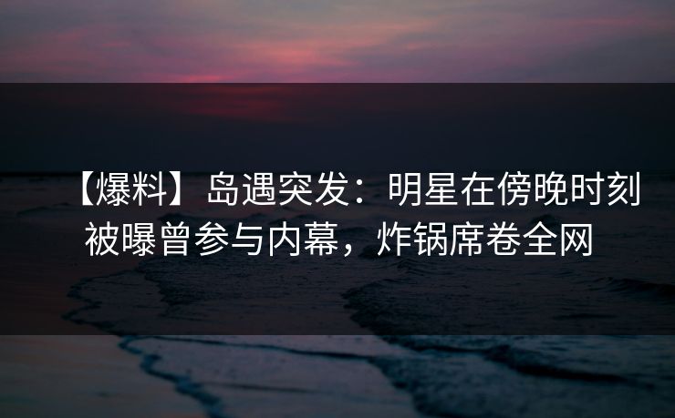 【爆料】岛遇突发:明星在傍晚时刻被曝曾参与内幕,炸锅席卷全网