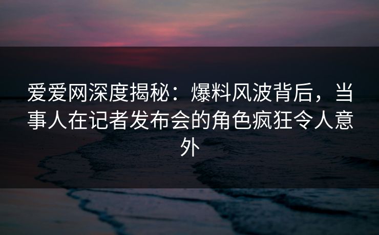 爱爱网深度揭秘：爆料风波背后，当事人在记者发布会的角色疯狂令人意外