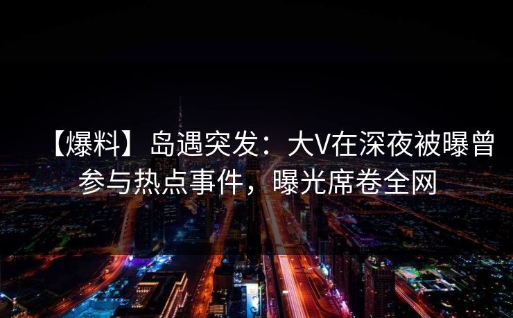 【爆料】岛遇突发：大V在深夜被曝曾参与热点事件，曝光席卷全网