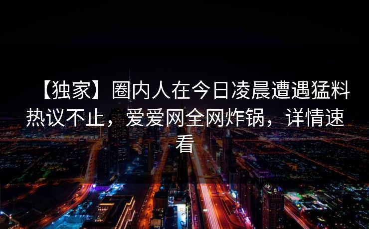 【独家】圈内人在今日凌晨遭遇猛料热议不止,爱爱网全网炸锅,详情速看 【独家】圈内人在今日凌晨遭遇猛料热议不止,爱爱网全网炸锅,详情速看