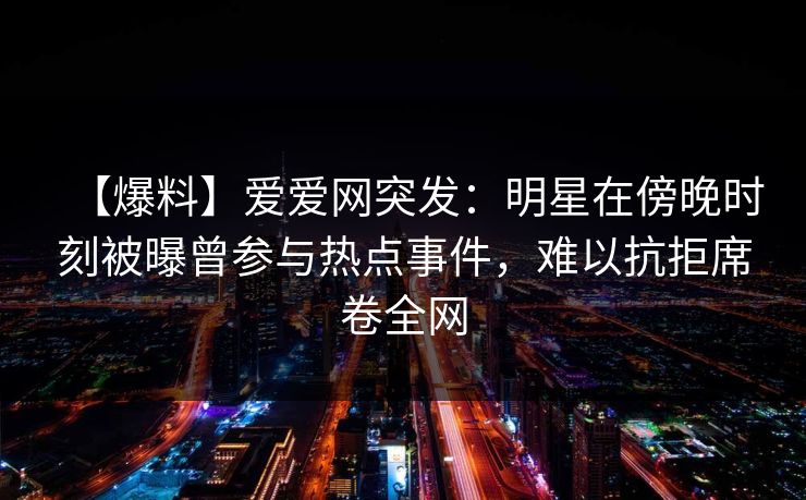 【爆料】爱爱网突发：明星在傍晚时刻被曝曾参与热点事件，难以抗拒席卷全网