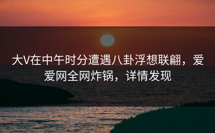 大V在中午时分遭遇八卦浮想联翩,爱爱网全网炸锅,详情发现 大V在中午时分遭遇八卦浮想联翩,爱爱网全网炸锅,详情发现