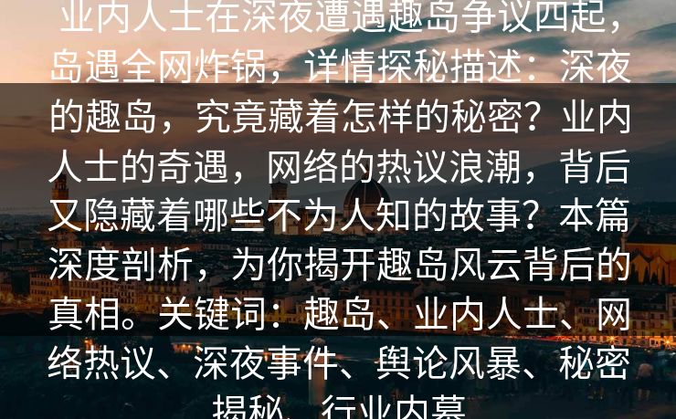 业内人士在深夜遭遇趣岛争议四起,岛遇全网炸锅,详情探秘描述:深夜的趣岛,究竟藏着怎样的秘密?业内人士的奇遇,网络的热议浪潮,背后又隐藏着哪些不为人知的故事?本篇深度剖析,为你揭开趣岛风云背后的真相。关键词:趣岛、业内人士、网络热议、深夜事件、舆论风暴、秘密揭秘、行业内幕 业内人士在深夜遭遇趣岛争议四起,岛遇全网炸锅,详情探秘描述:深夜的趣岛,究竟藏着怎样的秘密?业内人士的奇遇,网络的热议浪潮,背后又隐藏着哪些不为人知的故事?本篇深度剖析,为你揭开趣岛风云背后的真相。关键词:趣岛、业内人士、网络热议、深夜事件、舆论风暴、秘密揭秘、行业内幕