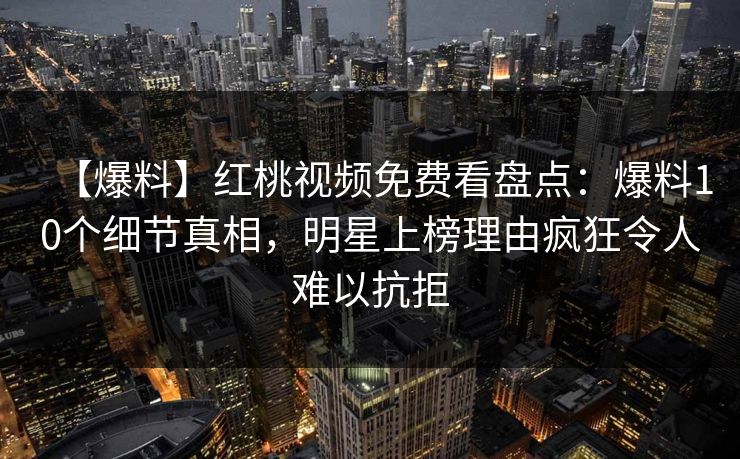 【爆料】红桃视频免费看盘点：爆料10个细节真相，明星上榜理由疯狂令人难以抗拒