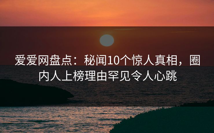 爱爱网盘点：秘闻10个惊人真相，圈内人上榜理由罕见令人心跳