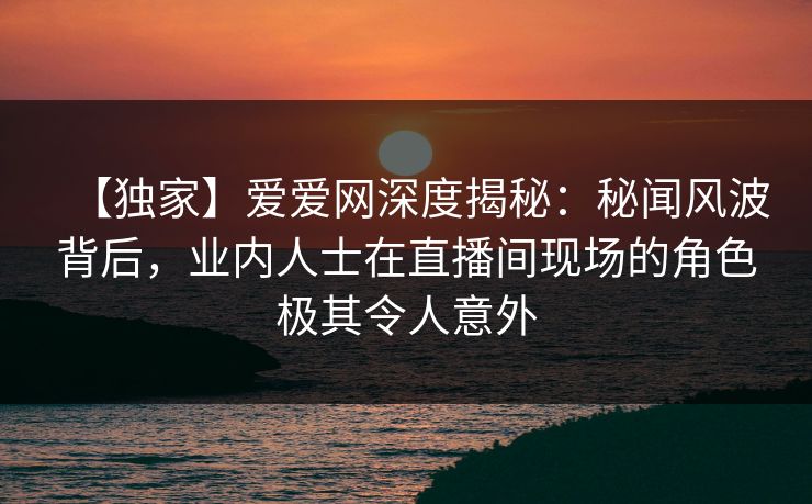 【独家】爱爱网深度揭秘:秘闻风波背后,业内人士在直播间现场的角色极其令人意外 【独家】爱爱网深度揭秘:秘闻风波背后,业内人士在直播间现场的角色极其令人意外
