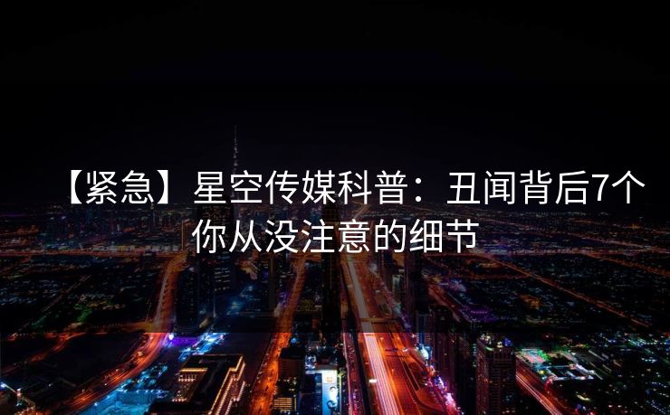 【紧急】星空传媒科普：丑闻背后7个你从没注意的细节