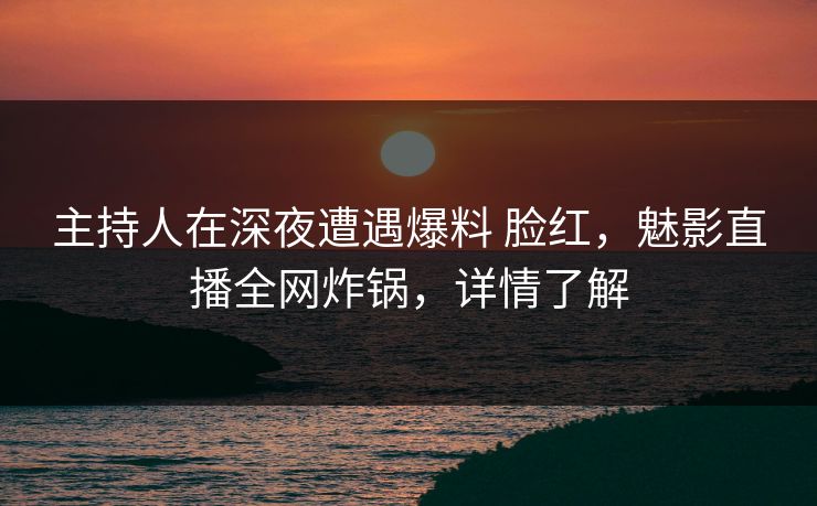 主持人在深夜遭遇爆料 脸红，魅影直播全网炸锅，详情了解