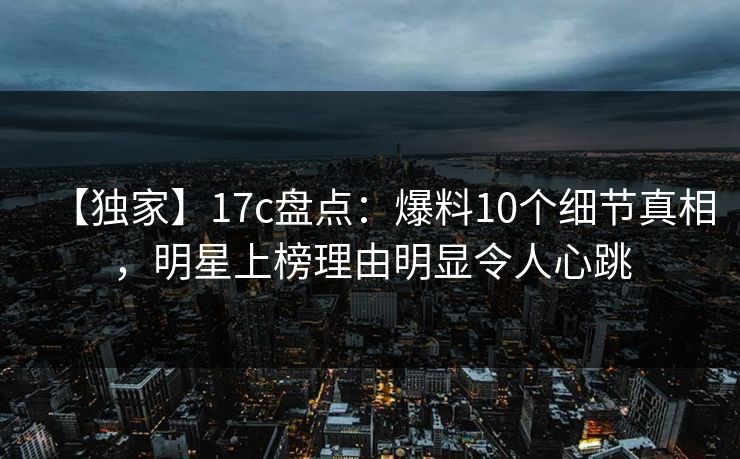 【独家】17c盘点：爆料10个细节真相，明星上榜理由明显令人心跳