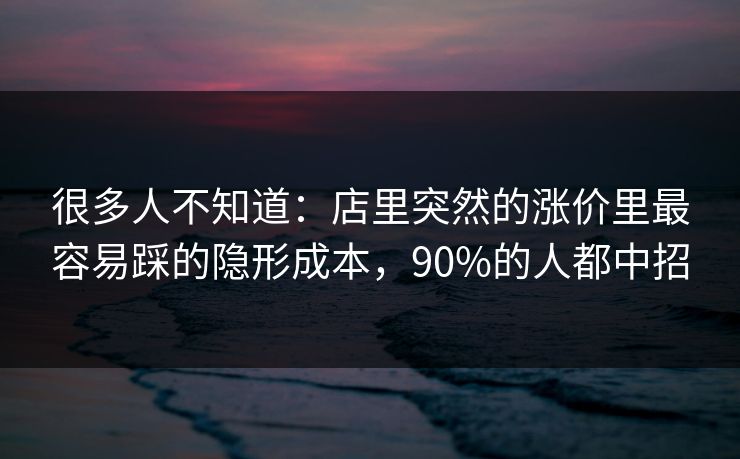 很多人不知道：店里突然的涨价里最容易踩的隐形成本，90%的人都中招
