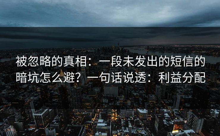 被忽略的真相:一段未发出的短信的暗坑怎么避?一句话说透:利益分配 被忽略的真相:一段未发出的短信的暗坑怎么避?一句话说透:利益分配