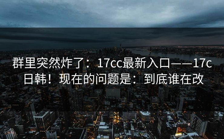 群里突然炸了:17cc最新入口——17c日韩!现在的问题是:到底谁在改 群里突然炸了:17cc最新入口——17c日韩!现在的问题是:到底谁在改