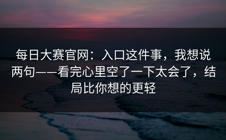 每日大赛官网：入口这件事，我想说两句——看完心里空了一下太会了，结局比你想的更轻