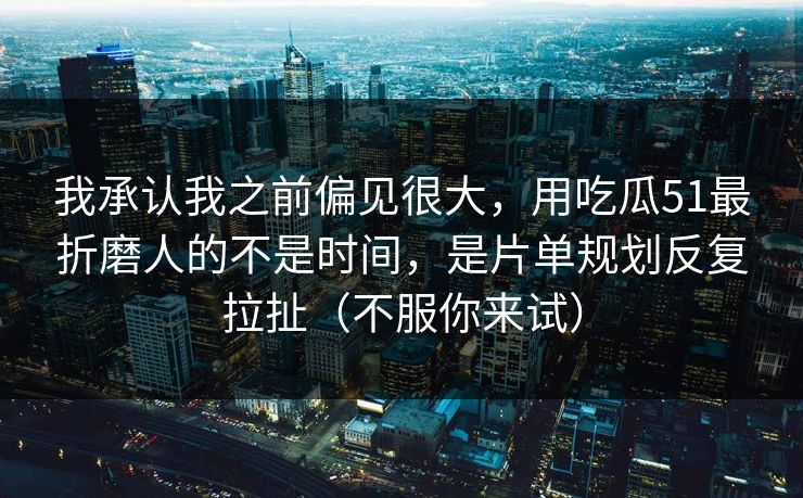 我承认我之前偏见很大,用吃瓜51最折磨人的不是时间,是片单规划反复拉扯(不服你来试)