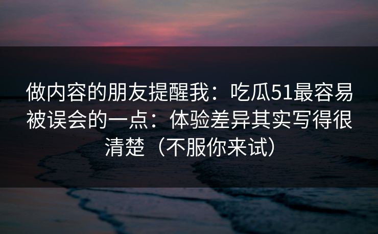 做内容的朋友提醒我：吃瓜51最容易被误会的一点：体验差异其实写得很清楚（不服你来试）