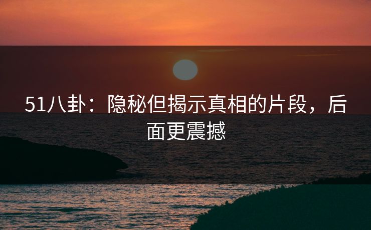 51八卦:隐秘但揭示真相的片段,后面更震撼